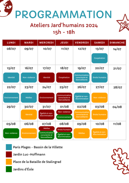 Programmation des ateliers Jard’humains en 2024, chaque jour de 15h à 18h Samedi 13 juillet au bassin de la Villette Paris Plages sur la thématique de la coopération Lundi 15 juillet au bassin de la Villette Paris Plages sur la thématique de l'identité Mardi 16 juillet au bassin de la Villette Paris Plages sur la thématique de la non-violence Mercredi 17 juillet au Jardin Luc-Hoffmann sur la thématique de l'identité Jeudi 18 juillet au Jardin Luc-Hoffmann sur la thématique de la coopération Vendredi 19 juillet au bassin de la Villette Paris Plages sur la thématique de la communication consciente et bienveillante Samedi 20 juillet au bassin de la Villette Paris Plages sur la thématique des Droits humains Lundi 22 juillet au bassin de la Villette Paris Plages sur la thématique de l'environnement Mardi 23 juillet au bassin de la Villette Paris Plages sur la thématique des médias Mercredi 24 juillet au Jardin Luc-Hoffmann sur la thématique de l'environnement Jeudi 25 juillet au Jardin Luc-Hoffmann sur la thématique de la communication consciente et bienveillante Vendredi 26 juillet au bassin de la Villette Paris Plages sur la thématique de l'égalité et la non-discrimination Samedi 27 juillet sur la place de la Bataille de Stalingrad sur la thématique de la non-violence Mardi 30 juillet sur la place de la Bataille de Stalingrad sur la thématique de l'identité Mercredi 31 juillet au Jardin Luc-Hoffmann sur la thématique de l'égalité et la non-discrimination Jeudi 1er août au Jardin Luc-Hoffmann sur la thématique de la non-violence et aux Jardins d’Éole sur la thématique de l'environnement Vendredi 2 août sur la place de la Bataille de Stalingrad sur la thématique de la communication consciente et bienveillante Samedi 3 août sur la place de la Bataille de Stalingrad sur la thématique des Droits humains Lundi 5 août aux Jardins d’Éole sur la thématique de la non-violence Mardi 6 août sur la place de la Bataille de Stalingrad sur la thématique de l'environnement Mercredi 7 août au Jardin Luc-Hoffmann sur la thématique des médias et aux Jardins d’Éole sur la thématique de la communication consciente et bienveillante Jeudi 8 août au Jardin Luc-Hoffmann sur la thématique des Droits humains et aux Jardins d'Éole sur la thématique de l'égalité et la non-discrimination Vendredi 9 août sur la place de la Bataille de Stalingrad sur la thématique des médias Samedi 10 août sur la place de la Bataille de Stalingrad sur la thématique de l'égalité et la non-discrimination